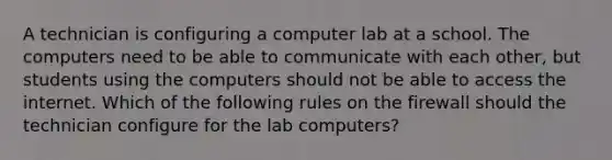 A technician is configuring a computer lab at a school. The computers need to be able to communicate with each other, but students using the computers should not be able to access the internet. Which of the following rules on the firewall should the technician configure for the lab computers?