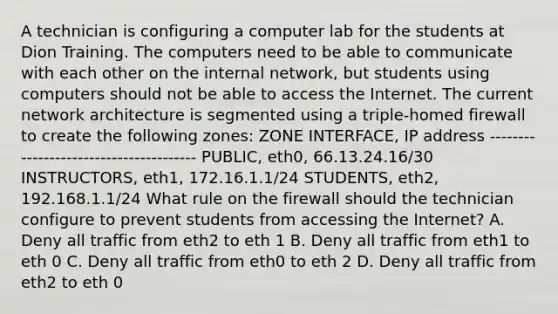 A technician is configuring a computer lab for the students at Dion Training. The computers need to be able to communicate with each other on the internal network, but students using computers should not be able to access the Internet. The current network architecture is segmented using a triple-homed firewall to create the following zones: ZONE INTERFACE, IP address --------------------------------------- PUBLIC, eth0, 66.13.24.16/30 INSTRUCTORS, eth1, 172.16.1.1/24 STUDENTS, eth2, 192.168.1.1/24 What rule on the firewall should the technician configure to prevent students from accessing the Internet? A. Deny all traffic from eth2 to eth 1 B. Deny all traffic from eth1 to eth 0 C. Deny all traffic from eth0 to eth 2 D. Deny all traffic from eth2 to eth 0