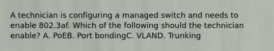 A technician is configuring a managed switch and needs to enable 802.3af. Which of the following should the technician enable? A. PoEB. Port bondingC. VLAND. Trunking