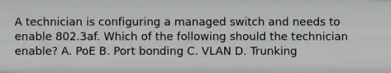 A technician is configuring a managed switch and needs to enable 802.3af. Which of the following should the technician enable? A. PoE B. Port bonding C. VLAN D. Trunking