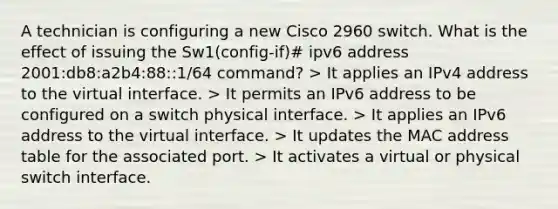 A technician is configuring a new Cisco 2960 switch. What is the effect of issuing the Sw1(config-if)# ipv6 address 2001:db8:a2b4:88::1/64 command? > It applies an IPv4 address to the virtual interface. > It permits an IPv6 address to be configured on a switch physical interface. > It applies an IPv6 address to the virtual interface. > It updates the MAC address table for the associated port. > It activates a virtual or physical switch interface.