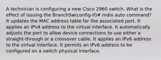 A technician is configuring a new Cisco 2960 switch. What is the effect of issuing the BranchSw(config-if)# mdix auto command? It updates the MAC address table for the associated port. It applies an IPv4 address to the virtual interface. It automatically adjusts the port to allow device connections to use either a straight-through or a crossover cable. It applies an IPv6 address to the virtual interface. It permits an IPv6 address to be configured on a switch physical interface.