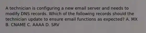 A technician is configuring a new email server and needs to modify DNS records. Which of the following records should the technician update to ensure email functions as expected? A. MX B. CNAME C. AAAA D. SRV