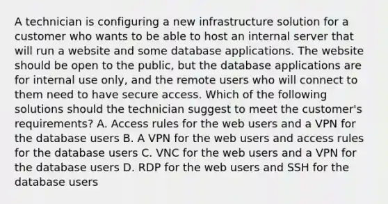 A technician is configuring a new infrastructure solution for a customer who wants to be able to host an internal server that will run a website and some database applications. The website should be open to the public, but the database applications are for internal use only, and the remote users who will connect to them need to have secure access. Which of the following solutions should the technician suggest to meet the customer's requirements? A. Access rules for the web users and a VPN for the database users B. A VPN for the web users and access rules for the database users C. VNC for the web users and a VPN for the database users D. RDP for the web users and SSH for the database users