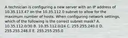 A technician is configuring a new server with an IP address of 10.35.113.47 on the 10.35.112.0 subnet to allow for the maximum number of hosts. When configuring network settings, which of the following is the correct subnet mask? A. 10.35.112.0/30 B. 10.35.112.0/24 C. 255.255.240.0 D. 255.255.248.0 E. 255.255.255.0