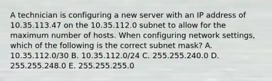 A technician is configuring a new server with an IP address of 10.35.113.47 on the 10.35.112.0 subnet to allow for the maximum number of hosts. When configuring network settings, which of the following is the correct subnet mask? A. 10.35.112.0/30 B. 10.35.112.0/24 C. 255.255.240.0 D. 255.255.248.0 E. 255.255.255.0