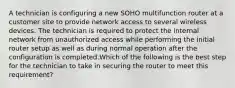 A technician is configuring a new SOHO multifunction router at a customer site to provide network access to several wireless devices. The technician is required to protect the internal network from unauthorized access while performing the initial router setup as well as during normal operation after the configuration is completed.Which of the following is the best step for the technician to take in securing the router to meet this requirement?