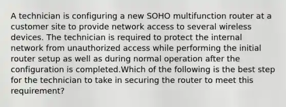 A technician is configuring a new SOHO multifunction router at a customer site to provide network access to several wireless devices. The technician is required to protect the internal network from unauthorized access while performing the initial router setup as well as during normal operation after the configuration is completed.Which of the following is the best step for the technician to take in securing the router to meet this requirement?