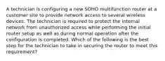 A technician is configuring a new SOHO multifunction router at a customer site to provide network access to several wireless devices. The technician is required to protect the internal network from unauthorized access while performing the initial router setup as well as during normal operation after the configuration is completed. Which of the following is the best step for the technician to take in securing the router to meet this requirement?