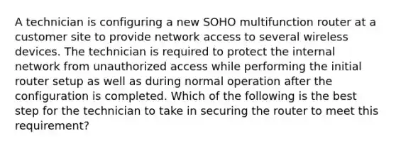 A technician is configuring a new SOHO multifunction router at a customer site to provide network access to several wireless devices. The technician is required to protect the internal network from unauthorized access while performing the initial router setup as well as during normal operation after the configuration is completed. Which of the following is the best step for the technician to take in securing the router to meet this requirement?