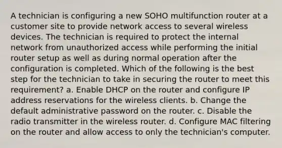 A technician is configuring a new SOHO multifunction router at a customer site to provide network access to several wireless devices. The technician is required to protect the internal network from unauthorized access while performing the initial router setup as well as during normal operation after the configuration is completed. Which of the following is the best step for the technician to take in securing the router to meet this requirement? a. Enable DHCP on the router and configure IP address reservations for the wireless clients. b. Change the default administrative password on the router. c. Disable the radio transmitter in the wireless router. d. Configure MAC filtering on the router and allow access to only the technician's computer.