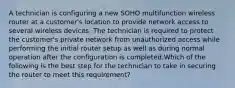 A technician is configuring a new SOHO multifunction wireless router at a customer's location to provide network access to several wireless devices. The technician is required to protect the customer's private network from unauthorized access while performing the initial router setup as well as during normal operation after the configuration is completed.Which of the following is the best step for the technician to take in securing the router to meet this requirement?