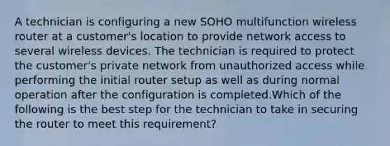 A technician is configuring a new SOHO multifunction wireless router at a customer's location to provide network access to several wireless devices. The technician is required to protect the customer's private network from unauthorized access while performing the initial router setup as well as during normal operation after the configuration is completed.Which of the following is the best step for the technician to take in securing the router to meet this requirement?