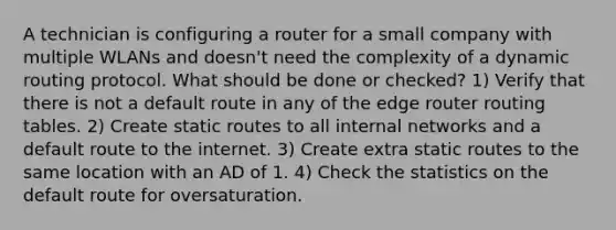 A technician is configuring a router for a small company with multiple WLANs and doesn't need the complexity of a dynamic routing protocol. What should be done or checked? 1) Verify that there is not a default route in any of the edge router routing tables. 2) Create static routes to all internal networks and a default route to the internet. 3) Create extra static routes to the same location with an AD of 1. 4) Check the statistics on the default route for oversaturation.