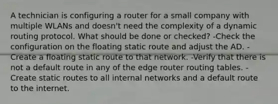 A technician is configuring a router for a small company with multiple WLANs and doesn't need the complexity of a dynamic routing protocol. What should be done or checked? -Check the configuration on the floating static route and adjust the AD. -Create a floating static route to that network. -Verify that there is not a default route in any of the edge router routing tables. -Create static routes to all internal networks and a default route to the internet.