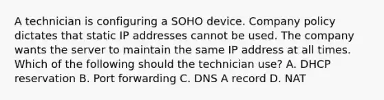 A technician is configuring a SOHO device. Company policy dictates that static IP addresses cannot be used. The company wants the server to maintain the same IP address at all times. Which of the following should the technician use? A. DHCP reservation B. Port forwarding C. DNS A record D. NAT