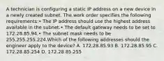 A technician is configuring a static IP address on a new device in a newly created subnet. The work order specifies the following requirements:• The IP address should use the highest address available in the subnet.• The default gateway needs to be set to 172.28.85.94.• The subnet mask needs to be 255.255.255.224.Which of the following addresses should the engineer apply to the device? A. 172.28.85.93 B. 172.28.85.95 C. 172.28.85.254 D. 172.28.85.255