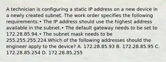 A technician is configuring a static IP address on a new device in a newly created subnet. The work order specifies the following requirements:• The IP address should use the highest address available in the subnet.• The default gateway needs to be set to 172.28.85.94.• The subnet mask needs to be 255.255.255.224.Which of the following addresses should the engineer apply to the device? A. 172.28.85.93 B. 172.28.85.95 C. 172.28.85.254 D. 172.28.85.255