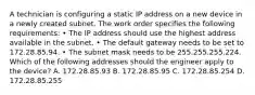 A technician is configuring a static IP address on a new device in a newly created subnet. The work order specifies the following requirements: • The IP address should use the highest address available in the subnet. • The default gateway needs to be set to 172.28.85.94. • The subnet mask needs to be 255.255.255.224. Which of the following addresses should the engineer apply to the device? A. 172.28.85.93 B. 172.28.85.95 C. 172.28.85.254 D. 172.28.85.255