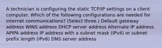 A technician is configuring the static TCP/IP settings on a client computer. Which of the following configurations are needed for internet communications? (Select three.) Default gateway address WINS address DHCP server address Alternate IP address APIPA address IP address with a subnet mask (IPv4) or subnet prefix length (IPv6) DNS server address