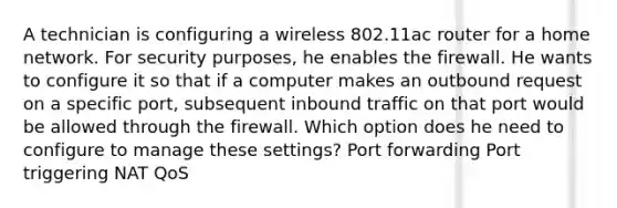 A technician is configuring a wireless 802.11ac router for a home network. For security purposes, he enables the firewall. He wants to configure it so that if a computer makes an outbound request on a specific port, subsequent inbound traffic on that port would be allowed through the firewall. Which option does he need to configure to manage these settings? Port forwarding Port triggering NAT QoS