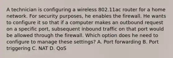 A technician is configuring a wireless 802.11ac router for a home network. For security purposes, he enables the firewall. He wants to configure it so that if a computer makes an outbound request on a specific port, subsequent inbound traffic on that port would be allowed through the firewall. Which option does he need to configure to manage these settings? A. Port forwarding B. Port triggering C. NAT D. QoS