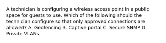 A technician is configuring a wireless access point in a public space for guests to use. Which of the following should the technician configure so that only approved connections are allowed? A. Geofencing B. Captive portal C. Secure SNMP D. Private VLANs