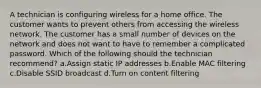 A technician is configuring wireless for a home office. The customer wants to prevent others from accessing the wireless network. The customer has a small number of devices on the network and does not want to have to remember a complicated password. Which of the following should the technician recommend? a.Assign static IP addresses b.Enable MAC filtering c.Disable SSID broadcast d.Turn on content filtering