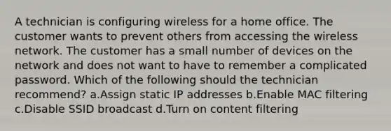 A technician is configuring wireless for a home office. The customer wants to prevent others from accessing the wireless network. The customer has a small number of devices on the network and does not want to have to remember a complicated password. Which of the following should the technician recommend? a.Assign static IP addresses b.Enable MAC filtering c.Disable SSID broadcast d.Turn on content filtering