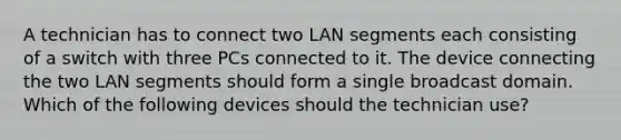 A technician has to connect two LAN segments each consisting of a switch with three PCs connected to it. The device connecting the two LAN segments should form a single broadcast domain. Which of the following devices should the technician use?