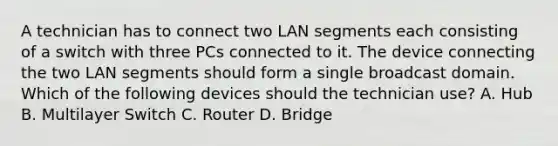 A technician has to connect two LAN segments each consisting of a switch with three PCs connected to it. The device connecting the two LAN segments should form a single broadcast domain. Which of the following devices should the technician use? A. Hub B. Multilayer Switch C. Router D. Bridge