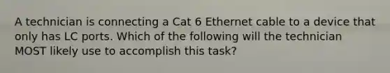 A technician is connecting a Cat 6 Ethernet cable to a device that only has LC ports. Which of the following will the technician MOST likely use to accomplish this task?