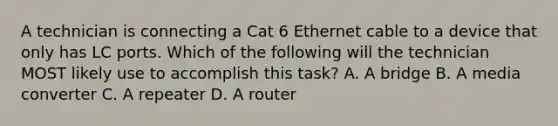 A technician is connecting a Cat 6 Ethernet cable to a device that only has LC ports. Which of the following will the technician MOST likely use to accomplish this task? A. A bridge B. A media converter C. A repeater D. A router