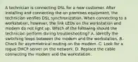 A technician is connecting DSL for a new customer. After installing and connecting the on premises equipment, the technician verifies DSL synchronization. When connecting to a workstation, however, the link LEDs on the workstation and modem do not light up. Which of the following should the technician perform during troubleshooting? A. Identify the switching loops between the modem and the workstation. B. Check for asymmetrical routing on the modem. C. Look for a rogue DHCP server on the network. D. Replace the cable connecting the modem and the workstation.