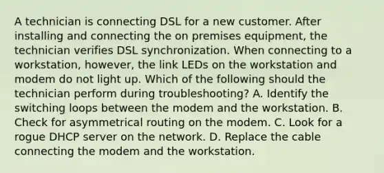 A technician is connecting DSL for a new customer. After installing and connecting the on premises equipment, the technician verifies DSL synchronization. When connecting to a workstation, however, the link LEDs on the workstation and modem do not light up. Which of the following should the technician perform during troubleshooting? A. Identify the switching loops between the modem and the workstation. B. Check for asymmetrical routing on the modem. C. Look for a rogue DHCP server on the network. D. Replace the cable connecting the modem and the workstation.