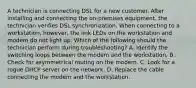 A technician is connecting DSL for a new customer. After installing and connecting the on-premises equipment, the technician verifies DSL synchronization. When connecting to a workstation, however, the link LEDs on the workstation and modem do not light up. Which of the following should the technician perform during troubleshooting? A. Identify the switching loops between the modem and the workstation. B. Check for asymmetrical routing on the modem. C. Look for a rogue DHCP server on the network. D. Replace the cable connecting the modem and the workstation.