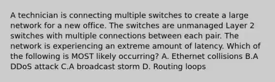 A technician is connecting multiple switches to create a large network for a new office. The switches are unmanaged Layer 2 switches with multiple connections between each pair. The network is experiencing an extreme amount of latency. Which of the following is MOST likely occurring? A. Ethernet collisions B.A DDoS attack C.A broadcast storm D. Routing loops