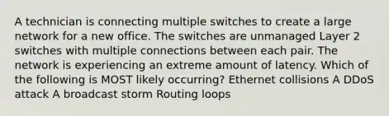 A technician is connecting multiple switches to create a large network for a new office. The switches are unmanaged Layer 2 switches with multiple connections between each pair. The network is experiencing an extreme amount of latency. Which of the following is MOST likely occurring? Ethernet collisions A DDoS attack A broadcast storm Routing loops