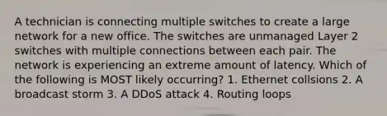 A technician is connecting multiple switches to create a large network for a new office. The switches are unmanaged Layer 2 switches with multiple connections between each pair. The network is experiencing an extreme amount of latency. Which of the following is MOST likely occurring? 1. Ethernet collsions 2. A broadcast storm 3. A DDoS attack 4. Routing loops