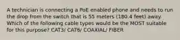 A technician is connecting a PoE enabled phone and needs to run the drop from the switch that is 55 meters (180.4 feet) away. Which of the following cable types would be the MOST suitable for this purpose? CAT3/ CAT6/ COAXIAL/ FIBER