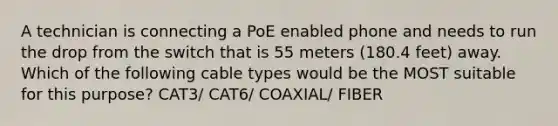 A technician is connecting a PoE enabled phone and needs to run the drop from the switch that is 55 meters (180.4 feet) away. Which of the following cable types would be the MOST suitable for this purpose? CAT3/ CAT6/ COAXIAL/ FIBER