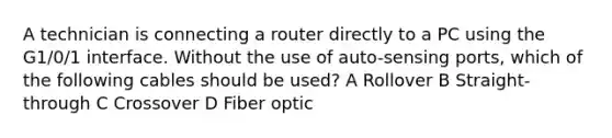 A technician is connecting a router directly to a PC using the G1/0/1 interface. Without the use of auto-sensing ports, which of the following cables should be used? A Rollover B Straight-through C Crossover D Fiber optic