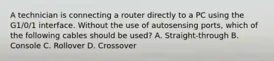 A technician is connecting a router directly to a PC using the G1/0/1 interface. Without the use of autosensing ports, which of the following cables should be used? A. Straight-through B. Console C. Rollover D. Crossover