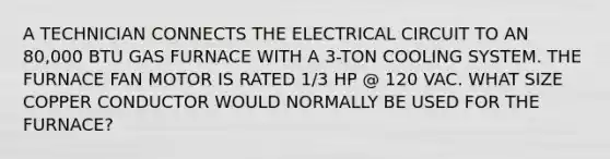 A TECHNICIAN CONNECTS THE ELECTRICAL CIRCUIT TO AN 80,000 BTU GAS FURNACE WITH A 3-TON COOLING SYSTEM. THE FURNACE FAN MOTOR IS RATED 1/3 HP @ 120 VAC. WHAT SIZE COPPER CONDUCTOR WOULD NORMALLY BE USED FOR THE FURNACE?