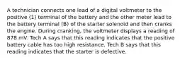 A technician connects one lead of a digital voltmeter to the positive (1) terminal of the battery and the other meter lead to the battery terminal (B) of the starter solenoid and then cranks the engine. During cranking, the voltmeter displays a reading of 878 mV. Tech A says that this reading indicates that the positive battery cable has too high resistance. Tech B says that this reading indicates that the starter is defective.