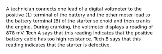 A technician connects one lead of a digital voltmeter to the positive (1) terminal of the battery and the other meter lead to the battery terminal (B) of the starter solenoid and then cranks the engine. During cranking, the voltmeter displays a reading of 878 mV. Tech A says that this reading indicates that the positive battery cable has too high resistance. Tech B says that this reading indicates that the starter is defective.