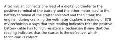 A technician connects one lead of a digital voltmeter to the positive terminal of the battery and the other meter lead to the battery terminal of the starter solenoid and then crank the engine . during cranking the voltmeter displays a reading of 878 mV technician A says that this reading indicates that the positive battery cable has to high resistance. technician B says that the reading indicates that the starter is the defective, which technician is correct