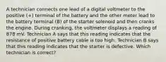 A technician connects one lead of a digital voltmeter to the positive (+) terminal of the battery and the other meter lead to the battery terminal (B) of the starter solenoid and then cranks the engine. During cranking, the voltmeter displays a reading of 878 mV. Technician A says that this reading indicates that the resistance of positive battery cable is too high. Technician B says that this reading indicates that the starter is defective. Which technician is correct?
