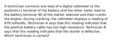 A technician connects one lead of a digital voltmeter to the positive(+) terminal of the battery and the other meter lead to the battery terminal (B) of the starter solenoid and then cranks the engine. During cranking, the voltmeter displays a reading of 878 millivolts. Technician A says that this reading indicates that the positive battery cable has too high resistance. Technician B says that this reading indicates that the starter is defective. Which technician is correct?