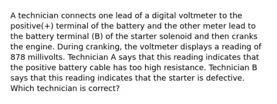 A technician connects one lead of a digital voltmeter to the positive(+) terminal of the battery and the other meter lead to the battery terminal (B) of the starter solenoid and then cranks the engine. During cranking, the voltmeter displays a reading of 878 millivolts. Technician A says that this reading indicates that the positive battery cable has too high resistance. Technician B says that this reading indicates that the starter is defective. Which technician is correct?